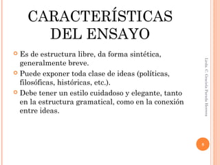 CARACTERÍSTICAS
DEL ENSAYO
 Es de estructura libre, da forma sintética,
generalmente breve.
 Puede exponer toda clase de ideas (políticas,
filosóficas, históricas, etc.).
 Debe tener un estilo cuidadoso y elegante, tanto
en la estructura gramatical, como en la conexión
entre ideas.
Licda.C.GracielaParadaHerrera
8
 