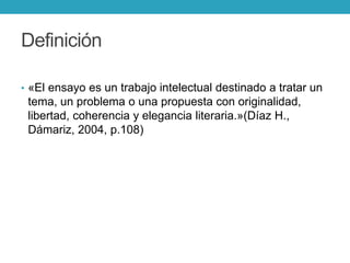 Definición
• «El ensayo es un trabajo intelectual destinado a tratar un
tema, un problema o una propuesta con originalidad,
libertad, coherencia y elegancia literaria.»(Díaz H.,
Dámariz, 2004, p.108)
 