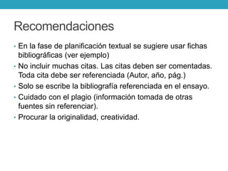 Recomendaciones
• En la fase de planificación textual se sugiere usar fichas
bibliográficas (ver ejemplo)
• No incluir muchas citas. Las citas deben ser comentadas.
Toda cita debe ser referenciada (Autor, año, pág.)
• Solo se escribe la bibliografía referenciada en el ensayo.
• Cuidado con el plagio (información tomada de otras
fuentes sin referenciar).
• Procurar la originalidad, creatividad.
 