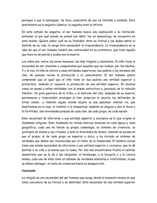 persigue o que lo persiguen. Se hace consciente de que es limitado y endeble. Este
sentimiento es la angustia cósmica: la angustia ante lo infinito.
En este estado de angustia, el ser humano busca una explicación a su limitación,
entender el por qué siendo un animal tan débil, tan en desventaja, se encuentra en
este mundo. Quiere saber cuál es su finalidad. Ante su finitud y las dudas sobre el
sentido de su vida, le surge otra necesidad: la trascendencia. La trascendencia es la
idea de que el ser humano tendrá una continuidad en su existencia, que todo aquello
que hace no se pierde y acaba con la muerte.
Los niños son, entre los seres humanos, los más frágiles y desvalidos. El niño tiene la
necesidad de ser atendido y comprendido por aquellos que los rodean, por los adultos.
Y a la vez, el niño se aferra a esas entidades superiores, sus padres y los ancianos del
clan, de quienes recibe la protección y el conocimiento. El ser humano adulto
comprende que al igual que el niño tiene en sus padres una entidad superior y
protectora, también él requiere la protección de una entidad superior. En muchos
casos se pensó a estas entidades con la misma estructura y jerarquía de la relación
familiar: Un gran guerrero de la tribu, y la matrona del clan, después de su muerte,
permanecen y trascienden: protegen al clan, propician la cacería, los defienden de
otros clanes… y también siguen siendo objeto su sus pasiones: sienten ira, que
manifiestas en el rayo, el temblor o la tempestad; también se alegran y dan la lluvia y
la fertilidad. Son divinidades propias de cada clan, de cada grupo, de cada nación.
Esta necesidad de aferrarse a una entidad superior y exclusiva es lo que origina el
fenómeno religioso. Este fenómeno ha tenido matices diversos en cada época y zona
geográfica, cada una ha tenido su propia cosmología, su sistema de creencias, su
jerarquía de dioses y sus rituales; y ante la diversidad de dioses, también se piensa en
que el propio, el de cada grupo es superior o único, y ha dictado un sistema de
verdades que deben ser reconocidas por el resto de la humanidad. El hombre actual
tiene esa misma necesidad de aferrarse a una entidad superior y exclusiva, que le dé
sentido a su vida y al mundo que le rodea. Por ello nos encontramos frente al sentido
absolutista que se le da a las religiones, al horóscopo, a la brujería o a la ciencia
misma, cada una de ellas como un sistema de verdades absolutas e irrefutables, al que
se deben doblegar el resto de creencias hasta su desaparición.
Conclusión
La religión es una necesidad del ser humano que surge desde el momento mismo en que
toma conciencia de su finitud y su debilidad. Esta necesidad de una entidad superior
 