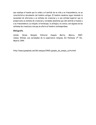 que explique el mundo que le rodea y el sentido de su vida y su trascendencia, no es
característica únicamente del hombre antiguo. El hombre moderno sigue teniendo la
necesidad de aferrarse a un sistema de creencias y a una entidad superior que le
proporcione un sistema de creencias y verdades absolutas que den sentido al mundo y
a su trascendencia. La religión, el horóscopo, la ufología y la ciencia, son algunos de los
sistemas de creencias a los que se aferra el hombre contemporáneo.
Bibliografía.
Antaki, Ikram. Religión. Editorial Joaquín Mortiz. México, 2007.
James, William. Las variedades de la experiencia religiosa. Ed. Península. 2ª. Ed.,
Madrid, 1994.
http://www.ejemplode.com/66-ensayos/2465-ejemplo_de_ensayo_corto.html
 