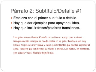 Párrafo 2: Subtítulo/Detalle #1
 Empieza con el primer subtítulo o detalle.
 Hay que dar ejemplos para apoyar su idea.
 Hay que incluir frases/palabras transitorias.
Los gatos son cariñosos. Cuando necesitas un amigo para sentarse
tranquilamente, siempre se puede contar en un gato. También son muy
bellos. Su pelo es muy suave y tiene ojos brillantes que pueden captivar el
alma. Parecen que son hechos de vidrio o cristal. Los perros, en contraste,
son gordos y feos. Siempre huelen mal.
 