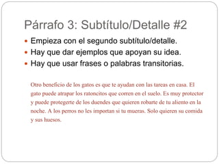 Párrafo 3: Subtítulo/Detalle #2
 Empieza con el segundo subtítulo/detalle.
 Hay que dar ejemplos que apoyan su idea.
 Hay que usar frases o palabras transitorias.
Otro beneficio de los gatos es que te ayudan con las tareas en casa. El
gato puede atrapar los ratoncitos que corren en el suelo. Es muy protector
y puede protegerte de los duendes que quieren robarte de tu aliento en la
noche. A los perros no les importan si tu mueras. Solo quieren su comida
y sus huesos.
 