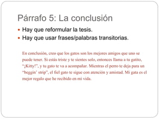 Párrafo 5: La conclusión
 Hay que reformular la tesis.
 Hay que usar frases/palabras transitorias.
En conclusión, creo que los gatos son los mejores amigos que uno se
puede tener. Si estás triste y te sientes solo, entonces llama a tu gatito,
“¡Kitty!”, y tu gato te va a acompañar. Mientras el perro te deja para un
“beggin’ strip”, el fiel gato te sigue con atención y amistad. Mi gata es el
mejor regalo que he recibido en mi vida.
 