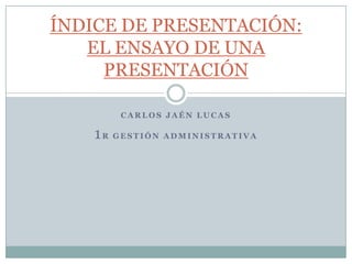 ÍNDICE DE PRESENTACIÓN:
   EL ENSAYO DE UNA
     PRESENTACIÓN

        CARLOS JAÉN LUCAS

    1R GESTIÓN ADMINISTRATIVA
 