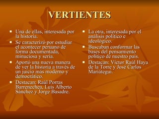 VERTIENTES Una de ellas, interesada por la historia. Se caracterizó por estudiar el acontecer peruano de forma documentada, minuciosa y seria. Aportó una nueva manera de ver la historia a través de un juicio más moderno y democrático. Destacan: Raúl Porras Barrenechea, Luis Alberto Sánchez y Jorge Basadre. La otra, interesada por el análisis político e ideológico. Buscaban conformar las bases del pensamiento político de nuestro país. Destacan: Víctor Raúl Haya de la Torre y José Carlos Mariátegui. 