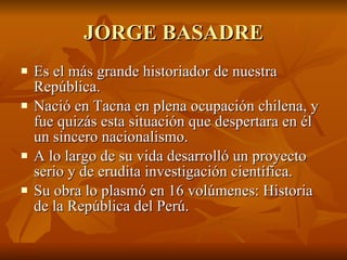 JORGE BASADRE Es el más grande historiador de nuestra República. Nació en Tacna en plena ocupación chilena, y fue quizás esta situación que despertara en él un sincero nacionalismo. A lo largo de su vida desarrolló un proyecto serio y de erudita investigación científica. Su obra lo plasmó en 16 volúmenes: Historia de la República del Perú. 