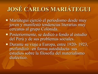 JOSÉ CARLOS MARIÁTEGUI Mariátegui ejerció el periodismo desde muy joven y manifestó tendencias literarias muy cercanas al grupo Colónida. Posteriormente, se dedicó a fondo al estudio del Perú y de sus problemas sociales. Durante su viaje a Europa, entre 1920- 1923, profundizó –en forma autodidacta- sus estudios sobre la filosofía del materialismo dialéctico. 