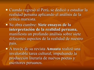Cuando regresó al Perú, se dedicó a estudiar la realidad peruana aplicando el análisis de la crítica marxista. Su obra cumbre:  Siete ensayos de la interpretación de la realidad peruana,  manifiesta un profundo análisis sobre siete diferentes aspectos de la realidad de nuestro país. A través de su revista  Amauta  realizó una invalorable tarea cultural, impulsando la producción literaria de nuevos poetas y escritores peruanos. 