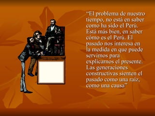 “ El problema de nuestro tiempo, no está en saber como ha sido el Perú. Está más bien, en saber cómo es el Perú. El pasado nos interesa en la medida en que puede servimos para explicarnos el presente. Las generaciones constructivas sienten el pasado como una raíz, como una causa” 