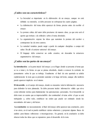 ¿Cuáles son sus características?
 La brevedad es importante en la elaboración de un ensayo, aunque no está
definida su extensión, se debe procurar no sobrepasar las cuatro páginas.
 La delimitación del tema debe aparecer de forma precisa antes de escribir el
ensayo.
 La postura crítica del autor debe precisarse de manera clara, ya que esta será el
aporte que invitara a la reflexión sobre el tema abordado.
 La argumentación expone las ideas que sustentan la postura del escritor o
contraponen las de otros autores.
 La variedad temática puede surgir a partir de cualquier disciplina o campo del
saber. De allí el carácter universal del ensayo.
 El lenguaje debe conservar un estilo creativo, sin descuidar la estructura
argumentativa del ensayo.
¿Cuáles son las partes de un ensayo?
La introducción: es la parte inicial del ensayo y es el lugar donde se presenta el tema que
se va a tratar y la forma en que se piensa abordarlo, dando a conocer la corriente de
pensamiento sobre la que se trabaja. Usualmente al final de este apartado se señala
explícitamente la tesis que se pretende sustentar a lo largo del texto, aunque ella también
puede aparecer implícita en el mismo.
El desarrollo: es el cuerpo del ensayo, donde se encuentra toda la información necesaria
para defender la tesis planteada. Se debe procurar incluir información válida que sirva
como referente teórico para fundamentar las apreciaciones personales. En el desarrollo se
debe tener en cuenta que es imprescindible dar continuidad al tema sobre el que se está
trabajando y, sobre todo, establecer un orden que puede ser estimado desde las
necesidades del autor y del lector.
La conclusión: no necesariamente al final del ensayo debe aparecer una conclusión, pero
si un cierre, en el cual se puede establecer ciertas soluciones y proponer algunas líneas de
análisis para futuras reflexiones o investigaciones. En general, en la conclusión se debe
abarcar todas las ideas que se expusieron para el desarrollo de la tesis.
 