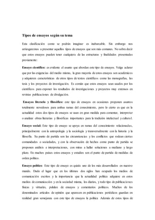 Tipos de ensayos según su tema
Esta clasificación como se podrán imaginar es inabarcable. Sin embargo nos
arriesgaremos a presentar aquellos tipos de ensayos que son más comunes. No sobra decir
que estos ensayos pueden tener cualquiera de las estructuras y finalidades presentadas
previamente:
Ensayo científico: es evidente el asunto que abordan este tipo de ensayos. Valga aclarar
que por las exigencias del medio mismo, la gran mayoría de estos ensayos son académicos
y adquieren características de otros tipos de textos científicos como las monografías, las
tesis y los proyectos de investigación. Es común que estos ensayos sean usados por los
científicos para exponer los resultados de investigaciones y proyectos muy extensos en
revistas publicaciones de divulgación.
Ensayos literario y filosófico: este tipo de ensayos en ocasiones proponen asuntos
totalmente novedosos para ambas ramas del conocimiento, pero lo cierto es que en la
actualidad estos dos tipos de ensayos se usan en gran medida para comentar, interpretar
o analizar obras literarias y filosóficas importantes para la tradición intelectual y cultural.
Ensayo social: Este tipo de ensayo se apoya en ramas del conocimiento relacionadas,
principalmente con la antropología y la sociología y transversalmente con la historia y la
filosofía. Su punto de partida son las circunstancias y los conflictos que rodean ciertas
comunidades o sociedades, y con la observación de hechos como punto de partida se
proponen análisis e interpretaciones, con miras a hallar soluciones a mediano y largo
plazo. En muchos países estos ensayos y estudios son el punto de partida de medidas de
orden político.
Ensayo político: Este tipo de ensayo es quizás uno de los más desarrollados en nuestro
mundo. Dado el lugar que en los últimos dos siglos han ocupado los medios de
comunicación escritos y la importancia que la actualidad política adquiere en estos
medios de comunicación y en la sociedad misma, los diarios, y todo tipo de publicaciones
físicas y virtuales, pululan de ensayos y comentarios políticos. Muchos de los
denominados artículos de opinión que aparecen en publicaciones periódicos guardan en
realidad gran semejanza con este tipo de ensayos la política Además de estos tipos de
 