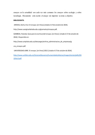 ensayos en la actualidad son cada vez más comunes los ensayos sobre ecología y sobre
tecnología. Documento está escrito el ensayo sin importar su tema u objetivo.
BIBLIOGRAFÍA
ARENAS,Stella.Etal.El ensayo.[enlínea].[citadoel 17de octubre de 2014].
http://www.usergioarboleda.edu.co/gramatica/ensayos.pdf.
GAMBOA,Yolanda.Guía para la escrituradel ensayo.[enlínea].[citadoel 17 de octubre de
2014]. Disponible en:
http://www.unipiloto.edu.co/descargas/archivo_administracion_de_empresas/g
uia_ensayos.pdf.
UNIVERSIDADLIBRE. El ensayo.[enlínea].2013.[citadoel 17 de octubre de 2014].
http://www.unilibre.edu.co/CienciasEducacion/humanidadesIdiomas/images/stories/pdfs/201
3/doc3.pdf
 