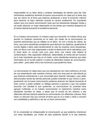 responsables en su labor diaria y emplear estrategias de estudio para dar más
rendimiento académico teniendo la buena comunicación en clase por lo tanto hay
que ser claros en el tema que estamos analizando y tener el provecho máximo
para alcanzar el logro obtenido durante la carrera profesional. Es importante
aclarar que una buena comunicación hace que los estudiantes despejen dudas y
así poder alcanzar un mejor desempeño en las tareas que nosotros tengamos en
el campo laboral buscando la excelencia personal.

Si no hubiera comunicación no hubiera nada que transmitir no hubiera libros que
escribir no hubieran canciones en la radio, por medio de la comunicación se
trasmite sentimientos que se reflejan en el diario de vivir a través de videos, de
foros, que como estudiantes empleamos para alcanzar los objetivos, igualmente el
mundo digital a diario está transformando la vida de nosotros como estudiantes,
esto con lleva a ser mas organizados a evitar la destrucción de la naturaleza y por
lo tanto tener un mundo más puro para tener una mente más abierta al
contaminación, más capacidad intelectual desarrollada, la mente del ser humano
es lo más importante que hay en el medio, como estudiantes tenemos que estar
informados de el mundo exterior a través de diferentes medios de comunicación,
para saber , para saber cómo nos movemos y que podemos hacer.

La comunicación en clase hace que nos expresemos con más confianza a la hora
de una presentación ante nosotros mismos, esto nos sirve para la vida laboral ya
que tenemos enfrentarnos a una comunidad para trasmitir mensajes y que estén
estructurados donde las demás personas puedan entender lo que vamos a decir,
igualmente con la buena comunicación podemos alcanzar ser lideres buscando el
buen común y poder entablar un dialogo persona a persona y que nos puedan
escuchar con claridad lo que queremos. La comunicación es universal hace
agrupar multitudes, si no hubiera comunicación no estaríamos nosotros como
estudiante reunidos en clase, a pesar que el mundo es tan extenso y hay
diferentes idiomas siempre estamos en comunicación con diferentes culturas. Para
hacer un discurso hay que conocer el tema que se va a tratar y darlo a conocer
con credibilidad y optimismo y así ser un buen comunicador.

En la universidad es indispensable la comunicación ya que podemos interactuar
con otras facultades, por medio de esto podemos decidir si lo que estamos

 