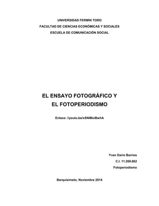 UNIVERSIDAD FERMIN TORO 
FACULTAD DE CIENCIAS ECONÓMICAS Y SOCIALES 
ESCUELA DE COMUNICACIÓN SOCIAL 
EL ENSAYO FOTOGRÁFICO Y 
EL FOTOPERIODISMO 
Enlace: //youtu.be/xSNIMxiBwhA 
Yvan Dario Barrios 
C.I. 11.269.662 
Fotoperiodismo 
Barquisimeto, Noviembre 2014  