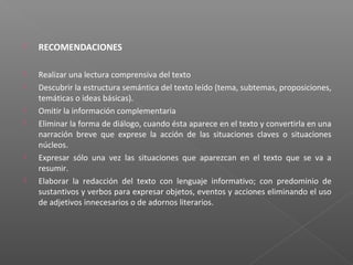  RECOMENDACIONES
 Realizar una lectura comprensiva del texto
 Descubrir la estructura semántica del texto leído (tema, subtemas, proposiciones,
temáticas o ideas básicas).
 Omitir la información complementaria
 Eliminar la forma de diálogo, cuando ésta aparece en el texto y convertirla en una
narración breve que exprese la acción de las situaciones claves o situaciones
núcleos.
 Expresar sólo una vez las situaciones que aparezcan en el texto que se va a
resumir.
 Elaborar la redacción del texto con lenguaje informativo; con predominio de
sustantivos y verbos para expresar objetos, eventos y acciones eliminando el uso
de adjetivos innecesarios o de adornos literarios.
 