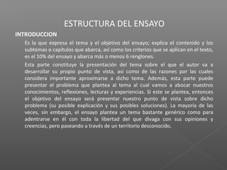 ESTRUCTURA DEL ENSAYO
INTRODUCCION
 Es la que expresa el tema y el objetivo del ensayo; explica el contenido y los
subtemas o capítulos que abarca, así como los criterios que se aplican en el texto,
es el 10% del ensayo y abarca más o menos 6 renglones.
 Esta parte constituye la presentación del tema sobre el que el autor va a
desarrollar su propio punto de vista, así como de las razones por las cuales
considera importante aproximarse a dicho tema. Además, esta parte puede
presentar el problema que plantea al tema al cual vamos a abocar nuestros
conocimientos, reflexiones, lecturas y experiencias. Si este se plantea, entonces
el objetivo del ensayo será presentar nuestro punto de vista sobre dicho
problema (su posible explicación y sus posibles soluciones). La mayoría de las
veces, sin embargo, el ensayo plantea un tema bastante genérico como para
adentrarse en él con toda la libertad del que divaga con sus opiniones y
creencias, pero paseando a través de un territorio desconocido.
 