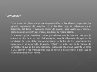 CONCLUSION
 En este apartado el autor expresa sus propias ideas sobre el tema, se permite dar
algunas sugerencias de solución, cerrar las ideas que se trabajaron en el
desarrollo del tema y proponer líneas de análisis para posteriores escritos.
Contemplan el otro 10% del ensayo, alrededor de media página.
 Esta última parte mantiene cierto paralelismo con la introducción por la
referencia directa a la tesis del ensayista, con la diferencia de que en la
conclusión la tesis debe ser profundizada, a la luz de los planteamientos
expuestos en el desarrollo. Se puede "inferir" en esta, que es la manera de
comprobar lo que se dijo anteriormente, explicando el por qué sustenta un tema
o una opinión y las motivaciones que lo llevan a desarrollarlo o bien que lo
terminen de una mejor forma.
 