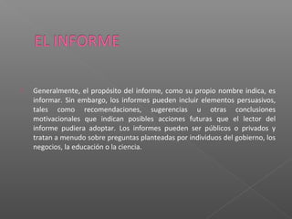  Generalmente, el propósito del informe, como su propio nombre indica, es
informar. Sin embargo, los informes pueden incluir elementos persuasivos,
tales como recomendaciones, sugerencias u otras conclusiones
motivacionales que indican posibles acciones futuras que el lector del
informe pudiera adoptar. Los informes pueden ser públicos o privados y
tratan a menudo sobre preguntas planteadas por individuos del gobierno, los
negocios, la educación o la ciencia.
 