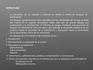 ESTRUCTURA
 La estructura de un reporte o informe se realiza a través de bloques de
información.
 Los bloques, generalmente están definidos por los contenidos de los que se debe
dar cuenta en el reporte, precedidos todos ellos por un primer bloque que
corresponde a la introducción. El informe se integra mediante una secuencia de
bloques de información con una lógica que atiende al desarrollo temporal de las
acciones desde el momento de su concepción y planeación hasta su conclusión,
con la apreciación crítica de los resultados.
 Los bloques de información o de contenido serán:
1. Introducción.
2. Planteamiento y realización de la acción
3. Resultados y su valoración
Sobre fuentes
Sobre contenidos
Reporte
4. Comentarios, señalamientos, análisis e interpretación y conclusiones.
5. Anexos (Contenidos referidos en el informe que por su amplitud y especificidad no
se incluyen en él)
Bibliografía y fuentes.
 