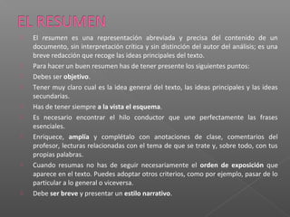  El resumen es una representación abreviada y precisa del contenido de un
documento, sin interpretación crítica y sin distinción del autor del análisis; es una
breve redacción que recoge las ideas principales del texto.
 Para hacer un buen resumen has de tener presente los siguientes puntos:
 Debes ser objetivo.
 Tener muy claro cual es la idea general del texto, las ideas principales y las ideas
secundarias.
 Has de tener siempre a la vista el esquema.
 Es necesario encontrar el hilo conductor que une perfectamente las frases
esenciales.
 Enriquece, amplía y complétalo con anotaciones de clase, comentarios del
profesor, lecturas relacionadas con el tema de que se trate y, sobre todo, con tus
propias palabras.
 Cuando resumas no has de seguir necesariamente el orden de exposición que
aparece en el texto. Puedes adoptar otros criterios, como por ejemplo, pasar de lo
particular a lo general o viceversa.
 Debe ser breve y presentar un estilo narrativo.
 