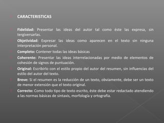  CARACTERISTICAS
 Fidelidad: Presentar las ideas del autor tal como éste las expresa, sin
tergiversarlas.
 Objetividad: Expresar las ideas como aparecen en el texto sin ninguna
interpretación personal.
 Completo: Contener todas las ideas básicas
 Coherente: Presentar las ideas interrelacionadas por medio de elementos de
cohesión de signos de puntuación.
 Original: Escribirlo con el estilo propio del autor del resumen, sin influencias del
estilo del autor del texto.
 Breve: Si el resumen es la reducción de un texto, obviamente, debe ser un texto
de menor extensión que el texto original.
 Correcto: Como todo tipo de texto escrito, éste debe estar redactado atendiendo
a las normas básicas de sintaxis, morfología y ortografía.
 