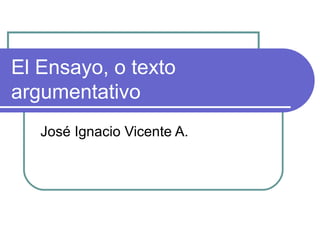 El Ensayo, o texto argumentativo José Ignacio Vicente A.