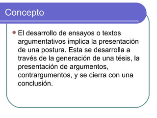 Concepto El desarrollo de ensayos o textos argumentativos implica la presentación de una postura. Esta se desarrolla a través de la generación de una tésis, la presentación de argumentos, contrargumentos, y se cierra con una conclusión.