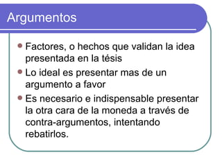 Argumentos Factores, o hechos que validan la idea presentada en la tésis Lo ideal es presentar mas de un argumento a favor Es necesario e indispensable presentar la otra cara de la moneda a través de contra-argumentos, intentando rebatirlos.