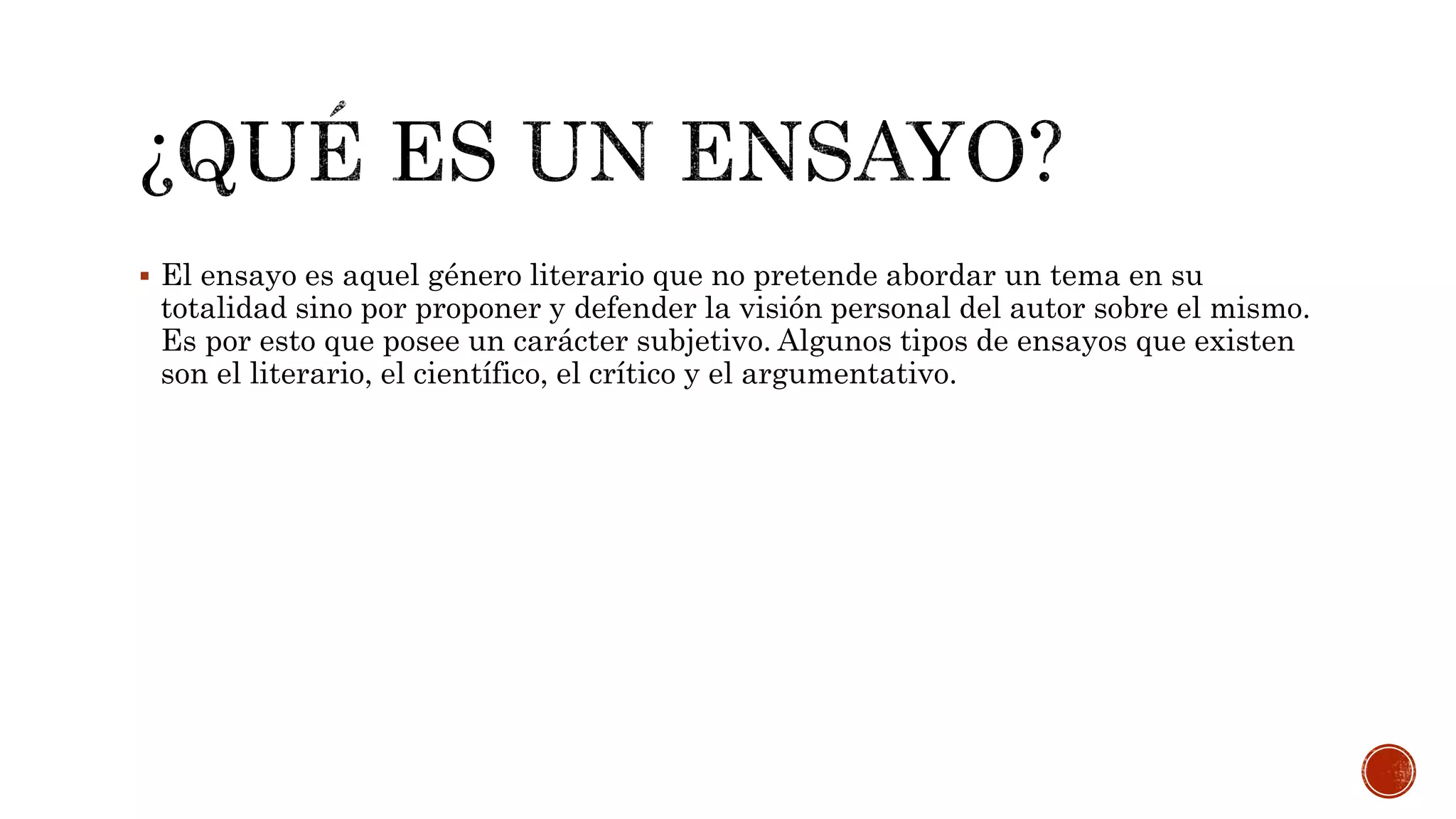  El ensayo es aquel género literario que no pretende abordar un tema en su
totalidad sino por proponer y defender la visión personal del autor sobre el mismo.
Es por esto que posee un carácter subjetivo. Algunos tipos de ensayos que existen
son el literario, el científico, el crítico y el argumentativo.
 