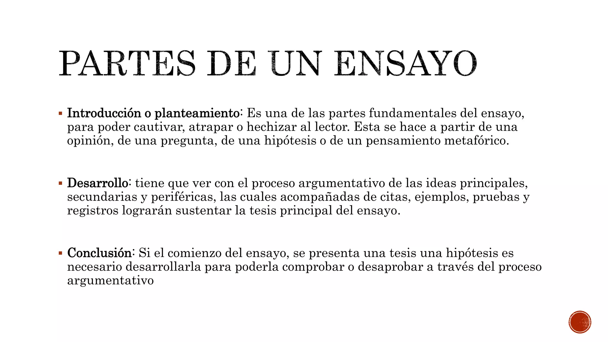  Introducción o planteamiento: Es una de las partes fundamentales del ensayo,
para poder cautivar, atrapar o hechizar al lector. Esta se hace a partir de una
opinión, de una pregunta, de una hipótesis o de un pensamiento metafórico.
 Desarrollo: tiene que ver con el proceso argumentativo de las ideas principales,
secundarias y periféricas, las cuales acompañadas de citas, ejemplos, pruebas y
registros lograrán sustentar la tesis principal del ensayo.
 Conclusión: Si el comienzo del ensayo, se presenta una tesis una hipótesis es
necesario desarrollarla para poderla comprobar o desaprobar a través del proceso
argumentativo
 