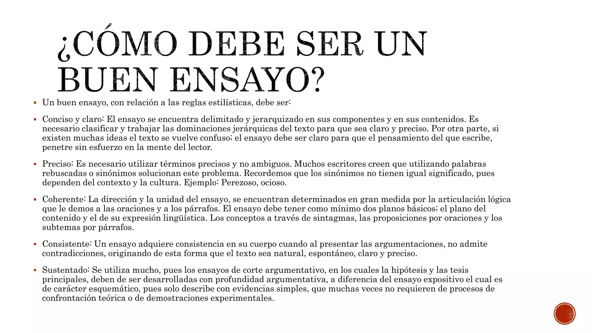  Un buen ensayo, con relación a las reglas estilísticas, debe ser:
 Conciso y claro: El ensayo se encuentra delimitado y jerarquizado en sus componentes y en sus contenidos. Es
necesario clasificar y trabajar las dominaciones jerárquicas del texto para que sea claro y preciso. Por otra parte, si
existen muchas ideas el texto se vuelve confuso; el ensayo debe ser claro para que el pensamiento del que escribe,
penetre sin esfuerzo en la mente del lector.
 Preciso: Es necesario utilizar términos precisos y no ambiguos. Muchos escritores creen que utilizando palabras
rebuscadas o sinónimos solucionan este problema. Recordemos que los sinónimos no tienen igual significado, pues
dependen del contexto y la cultura. Ejemplo: Perezoso, ocioso.
 Coherente: La dirección y la unidad del ensayo, se encuentran determinados en gran medida por la articulación lógica
que le demos a las oraciones y a los párrafos. El ensayo debe tener como mínimo dos planos básicos; el plano del
contenido y el de su expresión lingüística. Los conceptos a través de sintagmas, las proposiciones por oraciones y los
subtemas por párrafos.
 Consistente: Un ensayo adquiere consistencia en su cuerpo cuando al presentar las argumentaciones, no admite
contradicciones, originando de esta forma que el texto sea natural, espontáneo, claro y preciso.
 Sustentado: Se utiliza mucho, pues los ensayos de corte argumentativo, en los cuales la hipótesis y las tesis
principales, deben de ser desarrolladas con profundidad argumentativa, a diferencia del ensayo expositivo el cual es
de carácter esquemático, pues solo describe con evidencias simples, que muchas veces no requieren de procesos de
confrontación teórica o de demostraciones experimentales.
 