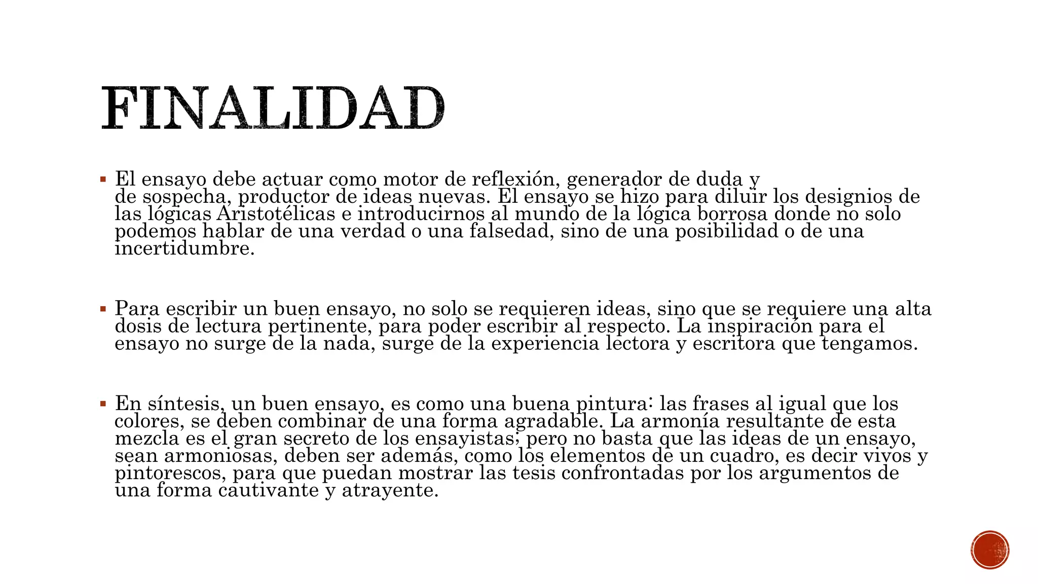  El ensayo debe actuar como motor de reflexión, generador de duda y
de sospecha, productor de ideas nuevas. El ensayo se hizo para diluir los designios de
las lógicas Aristotélicas e introducirnos al mundo de la lógica borrosa donde no solo
podemos hablar de una verdad o una falsedad, sino de una posibilidad o de una
incertidumbre.
 Para escribir un buen ensayo, no solo se requieren ideas, sino que se requiere una alta
dosis de lectura pertinente, para poder escribir al respecto. La inspiración para el
ensayo no surge de la nada, surge de la experiencia lectora y escritora que tengamos.
 En síntesis, un buen ensayo, es como una buena pintura: las frases al igual que los
colores, se deben combinar de una forma agradable. La armonía resultante de esta
mezcla es el gran secreto de los ensayistas; pero no basta que las ideas de un ensayo,
sean armoniosas, deben ser además, como los elementos de un cuadro, es decir vivos y
pintorescos, para que puedan mostrar las tesis confrontadas por los argumentos de
una forma cautivante y atrayente.
 