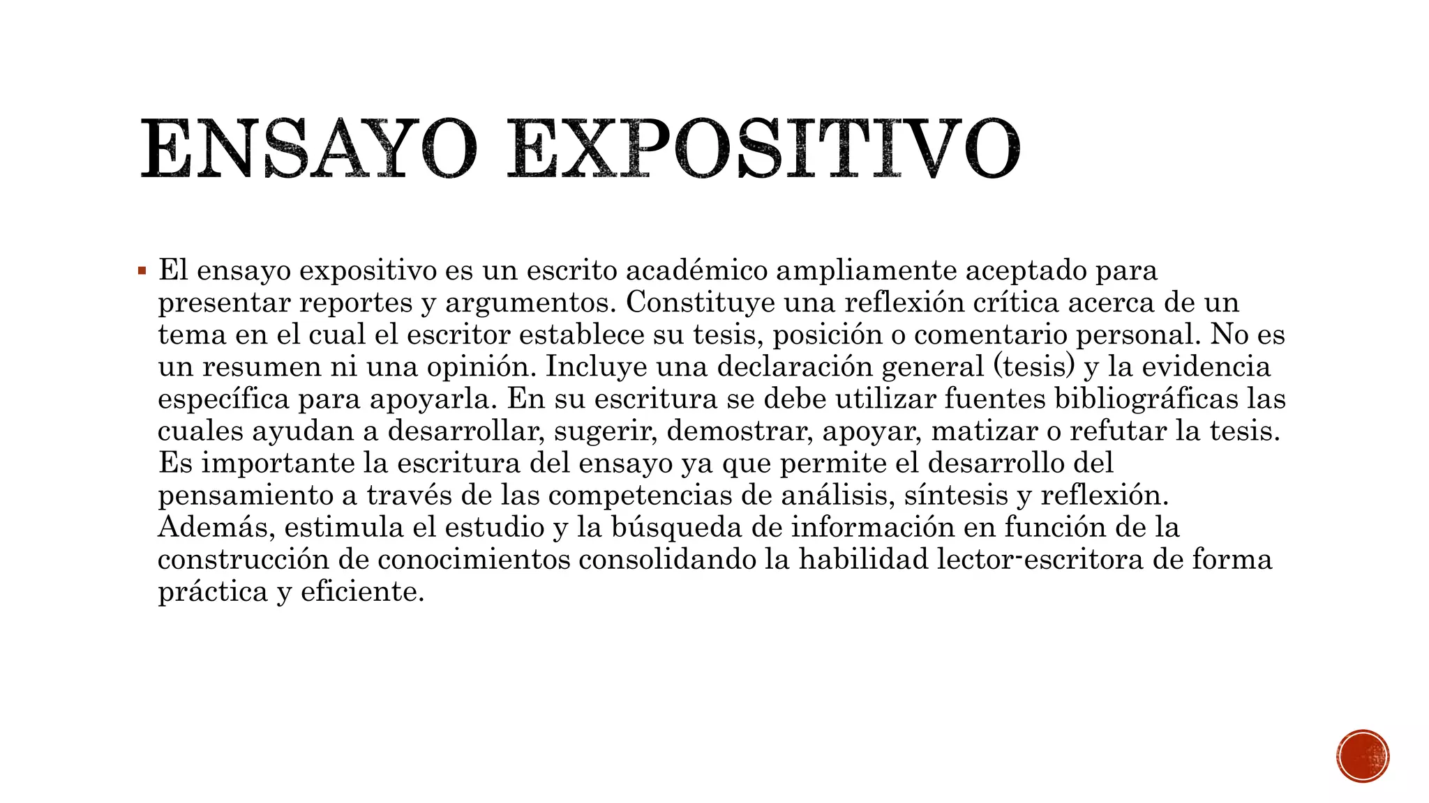  El ensayo expositivo es un escrito académico ampliamente aceptado para
presentar reportes y argumentos. Constituye una reflexión crítica acerca de un
tema en el cual el escritor establece su tesis, posición o comentario personal. No es
un resumen ni una opinión. Incluye una declaración general (tesis) y la evidencia
específica para apoyarla. En su escritura se debe utilizar fuentes bibliográficas las
cuales ayudan a desarrollar, sugerir, demostrar, apoyar, matizar o refutar la tesis.
Es importante la escritura del ensayo ya que permite el desarrollo del
pensamiento a través de las competencias de análisis, síntesis y reflexión.
Además, estimula el estudio y la búsqueda de información en función de la
construcción de conocimientos consolidando la habilidad lector-escritora de forma
práctica y eficiente.
 
