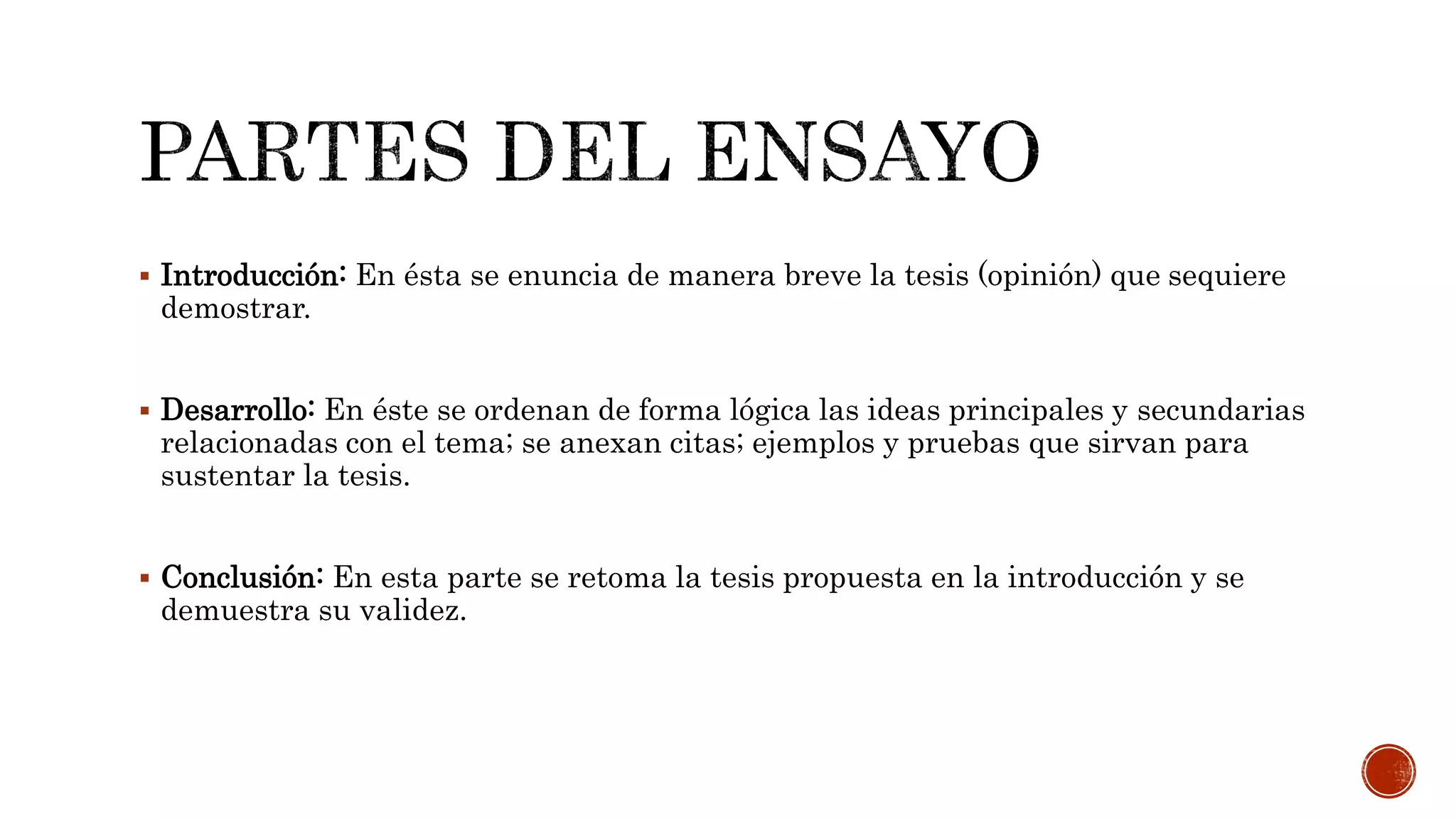  Introducción: En ésta se enuncia de manera breve la tesis (opinión) que sequiere
demostrar.
 Desarrollo: En éste se ordenan de forma lógica las ideas principales y secundarias
relacionadas con el tema; se anexan citas; ejemplos y pruebas que sirvan para
sustentar la tesis.
 Conclusión: En esta parte se retoma la tesis propuesta en la introducción y se
demuestra su validez.
 
