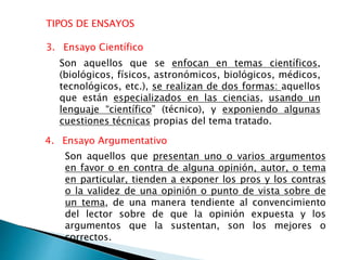 TIPOS DE ENSAYOS
4. Ensayo Argumentativo
Son aquellos que se enfocan en temas científicos,
(biológicos, físicos, astronómicos, biológicos, médicos,
tecnológicos, etc.), se realizan de dos formas: aquellos
que están especializados en las ciencias, usando un
lenguaje “científico” (técnico), y exponiendo algunas
cuestiones técnicas propias del tema tratado.
3. Ensayo Científico
Son aquellos que presentan uno o varios argumentos
en favor o en contra de alguna opinión, autor, o tema
en particular, tienden a exponer los pros y los contras
o la validez de una opinión o punto de vista sobre de
un tema, de una manera tendiente al convencimiento
del lector sobre de que la opinión expuesta y los
argumentos que la sustentan, son los mejores o
correctos.
 
