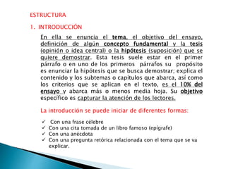 ESTRUCTURA
 Con una frase célebre
 Con una cita tomada de un libro famoso (epígrafe)
 Con una anécdota
 Con una pregunta retórica relacionada con el tema que se va
explicar.
1. INTRODUCCIÓN
En ella se enuncia el tema, el objetivo del ensayo,
definición de algún concepto fundamental y la tesis
(opinión o idea central) o la hipótesis (suposición) que se
quiere demostrar. Esta tesis suele estar en el primer
párrafo o en uno de los primeros párrafos su propósito
es enunciar la hipótesis que se busca demostrar; explica el
contenido y los subtemas o capítulos que abarca, así como
los criterios que se aplican en el texto, es el 10% del
ensayo y abarca más o menos media hoja. Su objetivo
específico es capturar la atención de los lectores.
La introducción se puede iniciar de diferentes formas:
 
