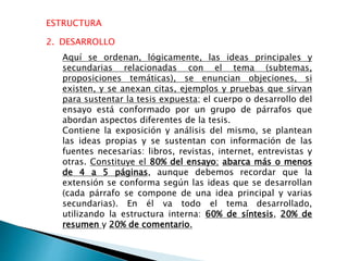 ESTRUCTURA
2. DESARROLLO
Aquí se ordenan, lógicamente, las ideas principales y
secundarias relacionadas con el tema (subtemas,
proposiciones temáticas), se enuncian objeciones, si
existen, y se anexan citas, ejemplos y pruebas que sirvan
para sustentar la tesis expuesta; el cuerpo o desarrollo del
ensayo está conformado por un grupo de párrafos que
abordan aspectos diferentes de la tesis.
Contiene la exposición y análisis del mismo, se plantean
las ideas propias y se sustentan con información de las
fuentes necesarias: libros, revistas, internet, entrevistas y
otras. Constituye el 80% del ensayo; abarca más o menos
de 4 a 5 páginas, aunque debemos recordar que la
extensión se conforma según las ideas que se desarrollan
(cada párrafo se compone de una idea principal y varias
secundarias). En él va todo el tema desarrollado,
utilizando la estructura interna: 60% de síntesis, 20% de
resumen y 20% de comentario.
 