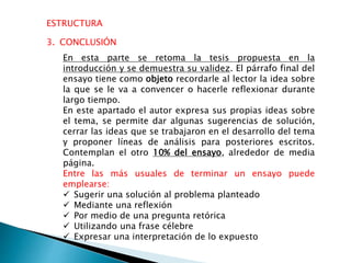 ESTRUCTURA
3. CONCLUSIÓN
En esta parte se retoma la tesis propuesta en la
introducción y se demuestra su validez. El párrafo final del
ensayo tiene como objeto recordarle al lector la idea sobre
la que se le va a convencer o hacerle reflexionar durante
largo tiempo.
En este apartado el autor expresa sus propias ideas sobre
el tema, se permite dar algunas sugerencias de solución,
cerrar las ideas que se trabajaron en el desarrollo del tema
y proponer líneas de análisis para posteriores escritos.
Contemplan el otro 10% del ensayo, alrededor de media
página.
Entre las más usuales de terminar un ensayo puede
emplearse:
 Sugerir una solución al problema planteado
 Mediante una reflexión
 Por medio de una pregunta retórica
 Utilizando una frase célebre
 Expresar una interpretación de lo expuesto
 