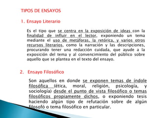 TIPOS DE ENSAYOS
2. Ensayo Filosófico
Es el tipo que se centra en la exposición de ideas con la
finalidad de influir en el lector, exponiendo un tema
mediante el uso de metáforas, la retórica, y varios otros
recursos literarios, como la narración y las descripciones,
procurando tener una redacción cuidada, que ayude a la
exposición del tema y al convencimiento del público sobre
aquello que se plantea en el texto del ensayo.
1. Ensayo Literario
Son aquellos en donde se exponen temas de índole
filosófica (ética, moral, religión, psicología, y
sociología) desde el punto de vista filosófico o temas
filosóficos propiamente dichos, o exponiendo tesis
haciendo algún tipo de refutación sobre de algún
filosofó o tema filosófico en particular.
 