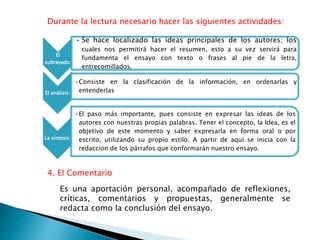 Durante la lectura necesario hacer las siguientes actividades:
El
subrayado:
• Se hace localizado las ideas principales de los autores; los
cuales nos permitirá hacer el resumen, esto a su vez servirá para
fundamenta el ensayo con texto o frases al pie de la letra,
entrecomillados.
El análisis:
•Consiste en la clasificación de la información, en ordenarlas y
entenderlas
La síntesis:
•El paso más importante, pues consiste en expresar las ideas de los
autores con nuestras propias palabras. Tener el concepto, la Idea, es el
objetivo de este momento y saber expresarla en forma oral o por
escrito, utilizando su propio estilo. A partir de aquí se inicia con la
redacción de los párrafos que conformarán nuestro ensayo.
4. El Comentario
Es una aportación personal, acompañado de reflexiones,
críticas, comentarios y propuestas, generalmente se
redacta como la conclusión del ensayo.
 