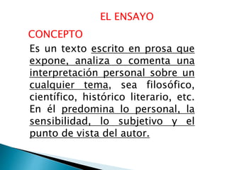 EL ENSAYO
Es un texto escrito en prosa que
expone, analiza o comenta una
interpretación personal sobre un
cualquier tema, sea filosófico,
científico, histórico literario, etc.
En él predomina lo personal, la
sensibilidad, lo subjetivo y el
punto de vista del autor.
CONCEPTO
 