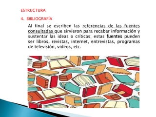 ESTRUCTURA
4. BIBLIOGRAFÍA
Al final se escriben las referencias de las fuentes
consultadas que sirvieron para recabar información y
sustentar las ideas o críticas; estas fuentes pueden
ser libros, revistas, internet, entrevistas, programas
de televisión, videos, etc.
 