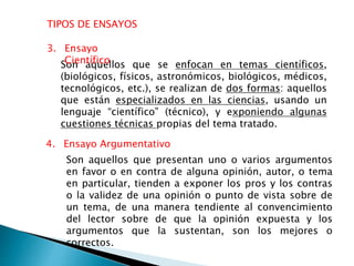 TIPOS DE ENSAYOS
4. Ensayo Argumentativo
Son aquellos que se enfocan en temas científicos,
(biológicos, físicos, astronómicos, biológicos, médicos,
tecnológicos, etc.), se realizan de dos formas: aquellos
que están especializados en las ciencias, usando un
lenguaje “científico” (técnico), y exponiendo algunas
cuestiones técnicas propias del tema tratado.
3. Ensayo
Científico
Son aquellos que presentan uno o varios argumentos
en favor o en contra de alguna opinión, autor, o tema
en particular, tienden a exponer los pros y los contras
o la validez de una opinión o punto de vista sobre de
un tema, de una manera tendiente al convencimiento
del lector sobre de que la opinión expuesta y los
argumentos que la sustentan, son los mejores o
correctos.
 