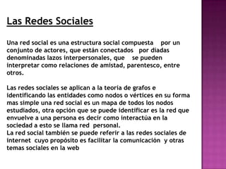 Las Redes Sociales

Una red social es una estructura social compuesta por un
conjunto de actores, que están conectados por díadas
denominadas lazos interpersonales, que se pueden
interpretar como relaciones de amistad, parentesco, entre
otros.

Las redes sociales se aplican a la teoría de grafos e
identificando las entidades como nodos o vértices en su forma
mas simple una red social es un mapa de todos los nodos
estudiados, otra opción que se puede identificar es la red que
envuelve a una persona es decir como interactúa en la
sociedad a esto se llama red personal.
La red social también se puede referir a las redes sociales de
internet cuyo propósito es facilitar la comunicación y otras
temas sociales en la web
 