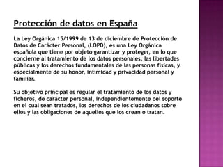 Protección de datos en España
La Ley Orgánica 15/1999 de 13 de diciembre de Protección de
Datos de Carácter Personal, (LOPD), es una Ley Orgánica
española que tiene por objeto garantizar y proteger, en lo que
concierne al tratamiento de los datos personales, las libertades
públicas y los derechos fundamentales de las personas físicas, y
especialmente de su honor, intimidad y privacidad personal y
familiar.

Su objetivo principal es regular el tratamiento de los datos y
ficheros, de carácter personal, independientemente del soporte
en el cual sean tratados, los derechos de los ciudadanos sobre
ellos y las obligaciones de aquellos que los crean o tratan.
 