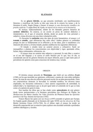 EL ENSAYO
Es un género híbrido, ya que presenta similitudes con manifestaciones
literarias y científicas (de hecho se dice que toma de la ciencia los temas y de la
literatura el estilo. Según Ortega y Gasset, el ensayo es una disertación científica sin
prueba explícita. Y según Pérez de Ayala, un injerto de la ciencia en la literatura).
Se incluye, tradicionalmente, dentro de los llamados géneros literarios de
carácter didáctico. En esencia, es un escrito en prosa de carácter didáctico e
interpretativo, en el que el ensayista aborda, desde un punto de vista personal y
subjetivo, temas diversos con una clara voluntad de estilo.
Es frecuente la confusión entre dos tipos de texto humanístico, el ensayo y el
tratado o estudio, ¿qué diferencias hay entre ellos? Ambos géneros se confunden
porque los dos se fundamentan en la reflexión y en las ideas, pero si atendemos a la
intención del emisor y al tema tratado, pueden establecerse las siguientes diferencias:
- El tratado o estudio tiene un carácter preciso y exhaustivo. Suele ser
monográfico y plantear los conocimientos con objetividad y rigor, aportando cifras,
fechas, datos contrastados, referencias, etc.
- El ensayo tiene un carácter más subjetivo y personal. Es más libre y creativo
en el uso del lenguaje y se acerca al estilo literario por lo que, hoy en día, es
considerado uno de los géneros literarios de mayor difusión, pues es apto tanto para el
periodismo de opinión como para creaciones de temática muy variada.
ORIGEN
El término ensayo procede de Montaigne, que tituló así sus célebres Essais
(1580), en los que mostraba sus opiniones, reflexiones y puntos de vista sobre múltiples
temas. Se trata de una obra de reflexión personal escrita sin un plan preconcebido. Entre
sus características destacan: la brevedad, la variedad temática, los diversos tonos
empleados, las frecuentes referencias a otros autores (argumentos de autoridad), la
subjetividad y la importancia que se da por igual tanto al contenido de lo que se trata
como a la opinión de quien lo trata.
Son muchas las obras que se han citado como antecedentes de este género:
desde textos pertenecientes a la literatura grecolatina (los Diálogos de Platón; las
Meditaciones de Marco Aurelio, las Vidas paralelas de Plutarco) hasta las Epístolas
familiares de Fray Antonio de Guevara (1542).
Francis Bacon fue quien con sus Essays (1597) extendió el género por Europa.
En España quedó afianzado en la literatura del siglo XVIII con los discursos de Fray
Benito Jerónimo Feijoo (1676-1764). En el último siglo el ensayo ha tenido un
desarrollo espectacular por su atractivo para explicar una sociedad sometida a profundos
cambios ideológicos y sociales.
 