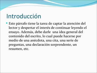 Introducción
 Este párrafo tiene la tarea de captar la atención del
 lector y despertar el interés de continuar leyendo el
 ensayo. Además, debe darle una idea general del
 contenido del escrito, lo cual puede hacerse por
 medio de una anécdota, una cita, una serie de
 preguntas, una declaración sorprendente, un
 resumen, etc.
 