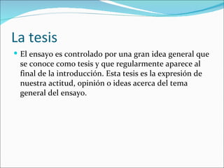 La tesis
 El ensayo es controlado por una gran idea general que
 se conoce como tesis y que regularmente aparece al
 final de la introducción. Esta tesis es la expresión de
 nuestra actitud, opinión o ideas acerca del tema
 general del ensayo.
 