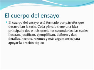 El cuerpo del ensayo
 El cuerpo del ensayo está formado por párrafos que
 desarrollan la tesis. Cada párrafo tiene una idea
 principal y dos o más oraciones secundarias, las cuales
 ilustran, justifican, ejemplifican, definen y dan
 detalles, hechos, razones y más argumentos para
 apoyar la oración tópico
 